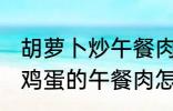 胡萝卜炒午餐肉怎么做好吃 胡萝卜炒鸡蛋的午餐肉怎么做好吃