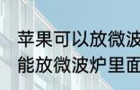 苹果可以放微波炉里面转吗 苹果能不能放微波炉里面转