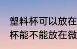 塑料杯可以放在微波炉里加热吗 塑料杯能不能放在微波炉里加热