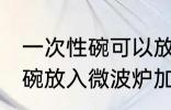 一次性碗可以放微波炉加热吗 一次性碗放入微波炉加热好吗