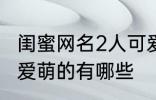 闺蜜网名2人可爱萌的 闺蜜网名2人可爱萌的有哪些