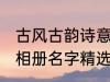 古风古韵诗意相册名字 古风古韵诗意相册名字精选