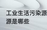 工业生活污染源是什么 工业生活污染源是哪些