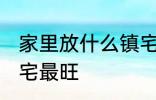 家里放什么镇宅最旺 放什么在家里镇宅最旺